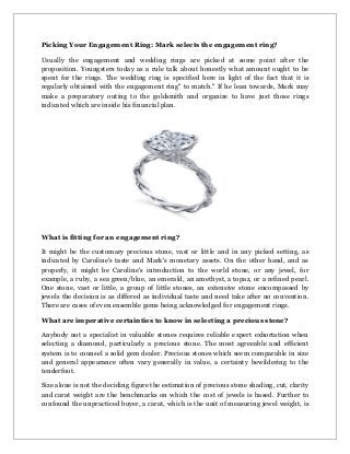 Picking Your Engagement Ring: Mark selects the engagement ring?
Usually the engagement and wedding rings are picked at some point after the
proposition. Youngsters today as a rule talk about honestly what amount ought to be
spent for the rings. The wedding ring is specified here in light of the fact that it is
regularly obtained with the engagement ring" to match." If he lean towards, Mark may
make a preparatory outing to the goldsmith and organize to have just those rings
indicated which are inside his financial plan.
What is fitting for an engagement ring?
It might be the customary precious stone, vast or little and in any picked setting, as
indicated by Caroline's taste and Mark's monetary assets. On the other hand, and as
properly, it might be Caroline's introduction to the world stone, or any jewel, for
example, a ruby, a sea green/blue, an emerald, an amethyst, a topaz, or a refined pearl.
One stone, vast or little, a group of little stones, an extensive stone encompassed by
jewels the decision is as differed as individual taste and need take after no convention.
There are cases of even ensemble gems being acknowledged for engagement rings.
What are imperative certainties to know in selecting a precious stone?
Anybody not a specialist in valuable stones requires reliable expert exhortation when
selecting a diamond, particularly a precious stone. The most agreeable and efficient
system is to counsel a solid gem dealer. Precious stones which seem comparable in size
and general appearance often vary generally in value, a certainty bewildering to the
tenderfoot.
Size alone is not the deciding figure the estimation of precious stone shading, cut, clarity
and carat weight are the benchmarks on which the cost of jewels is based. Further to
confound the unpracticed buyer, a carat, which is the unit of measuring jewel weight, is
 