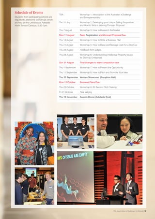 TBA	Workshop 1: Introduction to the Australian eChallenge
and Entrepreneurship
Thu 31 July	Workshop 2: Developing your Unique Selling Proposition,
and How to Write a Winning Concept Proposal
Thu 7 August	Workshop 3: How to Research the Market
Mon 11 August	 Team Registration and Concept Proposal Due
Thu 14 August	 Workshop 4: How to Write a Business Plan
Thu 21 August	 Workshop 5: How to Raise and Manage Cash for a Start-up
Thu 28 August	 Feedback from judges
Thu 28 August	Workshop 6: Understanding Intellectual Property Issues
for Start-up Enterprises
Sun 31 August	 Final changes to team composition due
Thu 4 September	 Workshop 7: How to Present the Opportunity
Thu 11 September	 Workshop 8: How to Pitch and Promote Your Idea
Thu 25 September	 Venture Showcase (Bonython Hall)
Mon 13 October	 Business Plans Due
Thu 23 October	 Workshop 9: 60 Second Pitch Training
Fri 31 October	 Final judging
Thu 13 November	 Awards Dinner (Adelaide Oval)
Schedule of Events
Students from participating schools are
required to attend the workshops which
are held on the University of Adelaide
North Terrace Campus, 5:30-7pm.
The Australian eChallenge in Schools 3
 