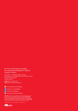 For more information regarding
the Australian eChallenge in Schools
program contact:
Zrinka Tokic — eChallenge Program Manager
Entrepreneurship, Commercialisation and Innovation Centre
The University of Adelaide
SA 5005 Australia
Telephone: +61 8 8313 7131
Email: zrinka.tokic@adelaide.edu.au
www.adelaide.edu.au/echallenge
facebook.com/uniofadelaide
twitter.com/uniofadelaide
youtube.com/universityofadelaide
DISCLAIMER: The information in this publication is current as at the date of printing and is
subject to change. You can find updated information on our website at adelaide.edu.au
With the aim of continual improvement the University of Adelaide is committed to regular
reviews of the degrees, diplomas, certificates and courses on offer. As a result the specific
programs and courses available will change from time to time. Please refer to adelaide.edu.au
for the most up to date information or contact us on 1800 061 459. The University of Adelaide
assumes no responsibility for the accuracy of information provided by third parties.
CRICOS 00123M © The University of Adelaide. Published May 2014
 
