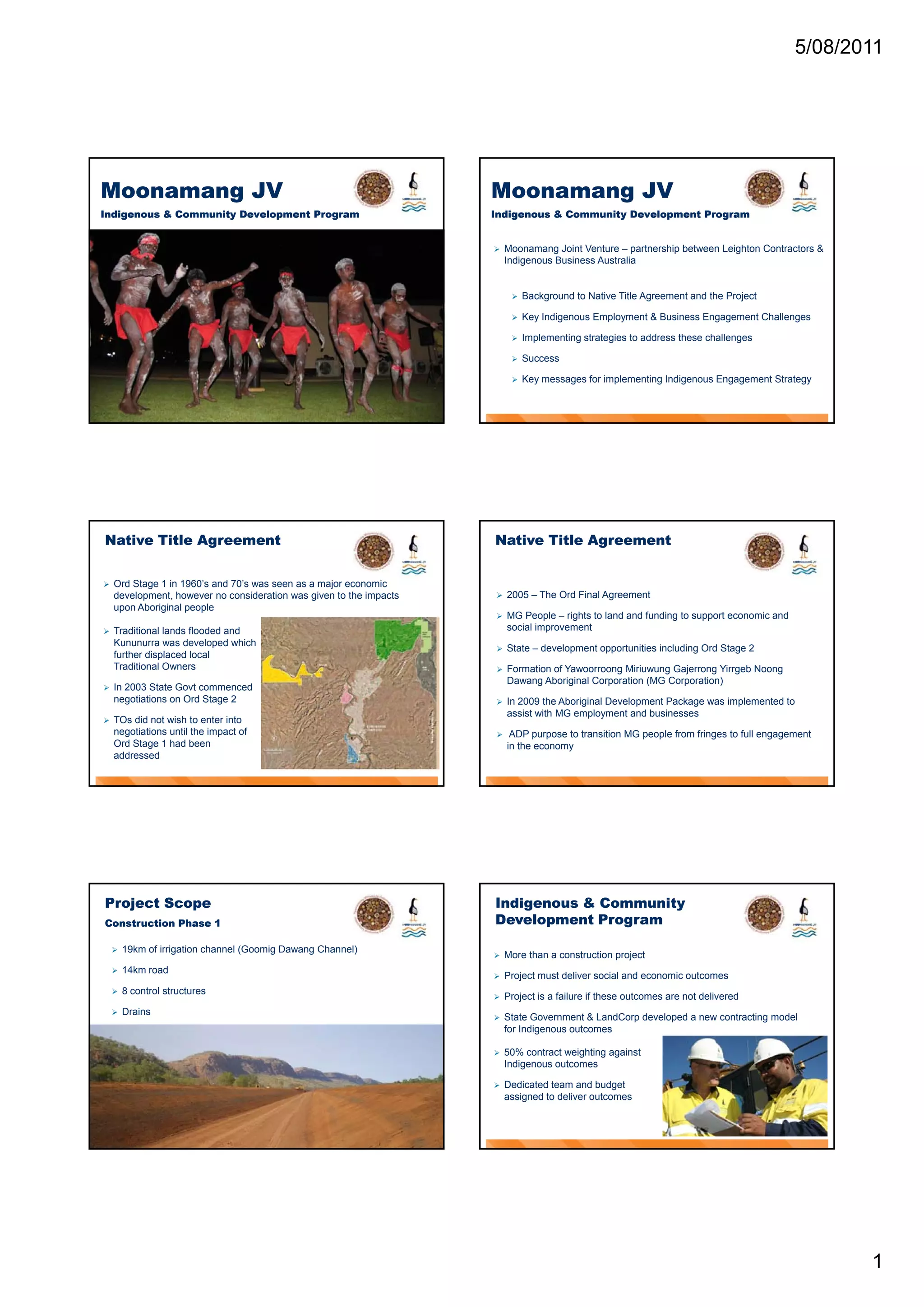 5/08/2011




Moonamang JV                                                         Moonamang JV
Indigenous & Community Development Program                           Indigenous & Community Development Program


                                                                        Moonamang Joint Venture – partnership between Leighton Contractors &
                                                                         Indigenous Business Australia


                                                                             Background to Native Title Agreement and the Project

                                                                             Key Indigenous Employment & Business Engagement Challenges

                                                                             Implementing strategies to address these challenges

                                                                             Success

                                                                             Key messages for implementing Indigenous Engagement Strategy




Native Title Agreement                                               Native Title Agreement


   Ord Stage 1 in 1960’s and 70’s was seen as a major economic
    development, however no consideration was given to the impacts      2005 – The Ord Final Agreement
    upon Aboriginal people
                                                                        MG People – rights to land and funding to support economic and
   Traditional lands flooded and                                        social improvement
    Kununurra was developed which
                                                                        State – development opportunities including Ord Stage 2
                                                                                       p      pp                   g        g
    further displaced local
    Traditional Owners                                                  Formation of Yawoorroong Miriuwung Gajerrong Yirrgeb Noong
                                                                         Dawang Aboriginal Corporation (MG Corporation)
   In 2003 State Govt commenced
    negotiations on Ord Stage 2                                         In 2009 the Aboriginal Development Package was implemented to
                                                                         assist with MG employment and businesses
   TOs did not wish to enter into
    negotiations until the impact of                                     ADP purpose to transition MG people from fringes to full engagement
    Ord Stage 1 had been                                                 in the economy
    addressed




Project Scope                                                        Indigenous & Community
Construction Phase 1                                                 Development Program

       19km of irrigation channel (Goomig Dawang Channel)
                                                                        More than a construction project
       14km road
                                                                        Project must deliver social and economic outcomes
       8 control structures
                                                                        Project is a failure if these outcomes are not delivered
       Drains
                                                                        State Government & LandCorp developed a new contracting model
                                                                         for Indigenous outcomes

                                                                        50% contract weighting against
                                                                         Indigenous outcomes

                                                                        Dedicated team and budget
                                                                         assigned to deliver outcomes




                                                                                                                                                 1
 