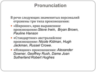 Pronunciation
В речи следующих знаменитых персоналий
отражены три типа произношения:
 «Широкое», ярко выраженное
произношение:Steve Irwin, Bryan Brown,
Pauline Hanson
 «Стандартное» австралийское
произношение: Nicole Kidman, Hugh
Jackman, Russel Crowe.
 «Изящное» произношение: Alexander
Downer, Geoffrey Rush, Dame Joan
Sutherland Robert Hughes

 