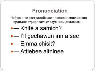 Pronunciation
Небрежное австралийское произношение можно
проиллюстрировать следующим диалогом:

— Knife a samich?
— I’ll gechawun inn a sec

— Emma chisit?
— Attlebee aitninee

 