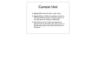 Context Unit
•   Big idea: What does this idea or topic mean?

•   Explore: What are different examples and ideas on
    this topic? What do texts on the same topic or in
    the same genre do similarly or differently?

•   Do: Create a text on a topic that represents a
    personal view on that theme. Or, create a text in a
    speciﬁc type of genre that utilises the features of
    that genre.
 