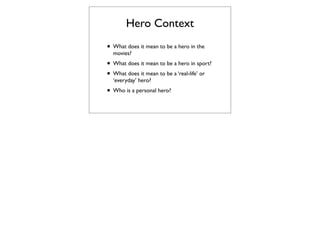 Hero Context
• What does it mean to be a hero in the
  movies?
• What does it mean to be a hero in sport?
• What does it mean to be a ‘real-life’ or
  ‘everyday’ hero?
• Who is a personal hero?
 