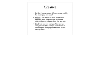 Creative
•   Big idea: How can we use different texts as models
    for creating our own texts?

•   Explore: Look at three or more texts that are
    examples of the same text type to compare
    different features and style of the that text type.

•   Do: Create our own example of the text type
    using features of the examples we looked at or
    innovating and modifying those features for our
    own purposes.
 