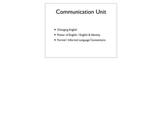 Communication Unit

• Changing English
• Power of English / English & Identity
• Formal / Informal Language Conventions
 