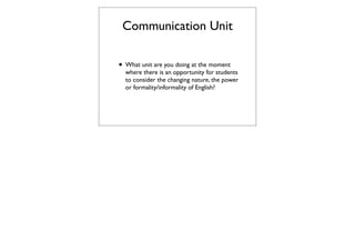 Communication Unit

• What unit are you doing at the moment
  where there is an opportunity for students
  to consider the changing nature, the power
  or formality/informality of English?
 