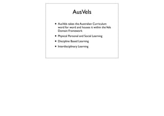 AusVels
• AusVels takes the Australian Curriculum
  word for word and houses it within the Vels
  Domain Framework
• Physical Personal and Social Learning
• Discipline Based Learning
• Interdisciplinary Learning
 
