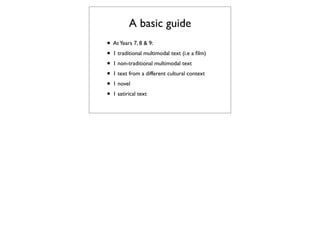 A basic guide
• At Years 7, 8 & 9:
• 1 traditional multimodal text (i.e a ﬁlm)
• 1 non-traditional multimodal text
• 1 text from a different cultural context
• 1 novel
• 1 satirical text
 