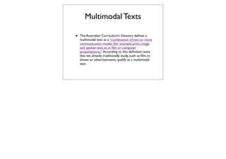 Multimodal Texts

•   The Australian Curriculum’s Glossary deﬁnes a
    multimodal text as a “combination of two or more
    communication modes (for example, print, image
    and spoken text, as in ﬁlm or computer
    presentations).” According to this deﬁnition texts
    that we already traditionally study, such as ﬁlm, tv
    shows or advertisements, qualify as a multimodal
    text.
 