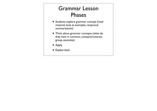 Grammar Lesson
        Phases
• Students explore grammar concept (read
  material, look at examples, reciprocal
  summarisation)
• Think about grammar concepts (what do
  they have in common, compare/contrast,
  group, associate)
• Apply
• Explain back
 