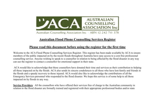 Australian Flood Phone Counselling Services Register

                Please read this document before using the register for the first time
Welcome to the ACA Flood Phone Counselling Services Register. This register has been made available by ACA to ensure
members of the public impacted on by the recent floods throughout Australia have easy access to a cost free professional
counselling service. Anyone wishing to speak to a counsellor in relation to being affected by the flood disaster in any way
can use the register to contact a counsellor for emotional support in their state.

 ACA would like to acknowledge that these counsellors have donated their time and services as their contribution to helping
all those impacted on by the floods. ACA also sends its sincere condolences to all those who have lost family and friends in
the floods and a speedy recovery to those injured. ACA would also like to acknowledge the contributions of all the
Emergency Services personnel who responded to the flood disaster. We hope this service is of some help to all those
impacted on by floods in any way.

Service Providers: All the counsellors who have offered their services free of charge to the Australian community in
relation to the flood disaster are formally trained and registered with their appropriate professional bodies and/or state
 