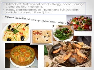 • In breakfast Australian eat cereal with egg , bacon , sausage
, tomatoes and mushrooms.
• In easy breakfast eat muesli , burgers and fruit. Australian
drinks tea , coffee , milk and juice .

 