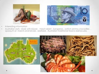 •
•

Interesting information
Australian eats steak with blood , meat rabbit , kangaroo , ostrich ammo,crocodiles ,
opossum or insects and larvae , seafood . Australian traditional food is barracuda.

 