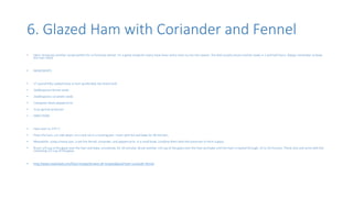 6. Glazed Ham with Coriander and Fennel
• Here I bring you another recipe perfect for a Christmas dinner. It’s a great recipe for every meat lover and a must try out this season. The dish usually servers and be ready in 1 and half hours. Always remember to keep
the Ham moist.
• INGREDIENTS
• 17-pound fully cooked bone-in ham (preferably the shank end)
• 2tablespoons fennel seeds
• 2tablespoons coriander seeds
• 1teaspoon black peppercorns
• 1cup apricot preserves
• DIRECTIONS
• Heat oven to 375° F.
• Place the ham, cut-side down, on a rack set in a roasting pan. Cover with foil and bake for 40 minutes.
• Meanwhile, using a heavy pan, crush the fennel, coriander, and peppercorns. In a small bowl, combine them with the preserves to form a glaze.
• Brush 1/4 cup of the glaze over the ham and bake, uncovered, for 20 minutes. Brush another 1/4 cup of the glaze over the ham and bake until the ham is heated through, 15 to 20 minutes. Thinly slice and serve with the
remaining 1/2 cup of the glaze.
• http://www.realsimple.com/food-recipes/browse-all-recipes/glazed-ham-coriander-fennel
 
