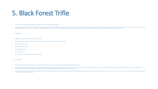 5. Black Forest Trifle
• “This trifle is a traditional favourite brought up to date with the mix of fruit and Greek yoghurt”
• As an ardent Chocolate lover there is a bias always towards chocolate, so I was thinking like should I put black forest in the list or not as I posted a chocolate containing recipe before. But finally decided to go with this black forest trifle recipe. It’s the most delicious trifle I have had to
date and definitely a must try during coming days. It’s a bit easy to execute and only a 15 mins of execution time with some pre planning. This trifle is easy to execute as well compared to other trifles going around. Happy trifling mates.
• INGREDIENTS
• 500g (1lb 2oz) chocolate brownies (shop-bought are fine)
• 2 jars black cherries in Kirsch (we used Opies, widely available), drained, reserving 5tbsp liquid, and patted dry
• 600ml (1pt) double cream
• 500g (1lb 2oz) Greek yogurt
• 2tsp vanilla bean paste
• 2tbsp icing sugar
• dark chocolate curls (see box) and edible glitter, to decorat
• PREPARATION
• Break up the brownies into large pieces, place in a large serving bowl, and pour over the reserved cherry liquid and top with half the cherries.
• Whip the cream to soft peaks then fold into the yogurt with the vanilla and icing sugar. Place a quarter of this on the cherries, then add the other half of the cherries and finally the rest of the cream. Pile with chocolate curls, dust with edible glitter and serve. This will keep in the
fridge overnight. The cherries will seep slightly into the cream, losing the dramatic tiering effect, although it will still taste delicious!
• For the chocolate curls Melt 200g (7oz) dark chocolate and smooth on to a chopping board. Chill until set, then drag a cheese slicer in long strips along the surface to form curls. If the chocolate cracks, it's too cold; if it curls too thickly, it's too warm. Store on a parchment-lined plate
in the freezer and handle very carefully.
 