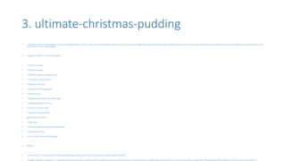 3. ultimate-christmas-pudding
• I would be cursed if I don’t publish a Christmas pudding recipe in the list. Here I found the ultimate recipe we should try out. Even though the traditional Xmas pudding is coming slowly to end of it life cycle and having a slow death but im sure this pudding will all rejuvenate your love
for the classic Xmas pudding again.
• Ingredients SWITCH TO CUP MEASURES
• 150 grams currants
• 150 grams sultanas
• 150 grams roughly chopped prunes
• 175 ml pedro ximenez sherry
• 100 grams plain flour
• 125 grams fresh breadcrumbs
• 150 grams suet
• 150 grams dark brown muscovado sugar
• 1 teaspoon ground cinnamon
• ¼ teaspoon ground cloves
• 1 teaspoon baking powder
• grated zest of 1 lemon
• 3 large eggs
• 1 medium cooking apple (peeled and grated)
• 2 tablespoons honey
• 125 ml vodka (to flame the pudding)
• Method
• You will need a 1.7 litre/3 pint/1½ quart heatproof plastic pudding basin with a lid, and also a sprig of holly to decorate.
• Although I stipulate a capacious 1.7 litre/3 pint/1½ quart basin, and cannot extol the utter gloriousness of this pud too much, I know that you’re unlikely to get through most of it, even half of it, at one sitting. But I like the grand, pride instilling size of this, plus it’s wonderful on
 