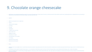 9. Chocolate orange cheesecake
• Number 9 goes to one of my favorite cheesecake which u shouldn’t miss out at any cost during the season. The taste it creates in the mouth is so heavenly and cannot be missed. Rembert to make the cake in enough quantities because I could guarantee that this cake would finish in
really quick time at any food table. Add to this the acidity of oranges. Honestly what could u ask for more?
• Ingredients
• 200g dark chocolate digestive biscuits, roughly broken
• 75g butter
• , melted, plus extra for greasing
• For the filling
• 4 large eggs
• 2 large egg yolk
• 2 x 280g tubs full-fat cream cheese
• 150ml tub double cream
• 140g golden caster sugar
• finely grated zest 1½ oranges
• 4 tbsp orange liqueur, such as Cointreau
• For the topping
• 50g orange milk chocolate, grated
• 50g almond milk chocolate, grated
• Method
• Lightly grease and line a 20cm springform cake tin. To make the base, put the biscuits and butter in a food processor, pulse into fine crumbs, then tip into the tin. Spread evenly over the base and press down firmly with the back of a spoon. Put the tin in the freezer and leave to set
for 30 mins.
• Put a large piece of foil (extra-wide foil if possible) on the work surface, or criss-cross two pieces of small foil. Place the cake tin in the centre of the foil and bring up the sides to create a foil bowl around the cheesecake. Place in a medium-sized roasting tin.
• Heat oven to 180C/160C fan/gas 4. To make the filling, put the eggs and egg yolks in a food processor and blitz until well combined. Add the cheese, cream, sugar, orange zest and orange liqueur to the food processor and pulse until only just combined. Pour the cheesecake filling
gently onto the chilled base.
 