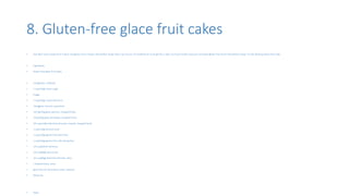 8. Gluten-free glace fruit cakes
• Gee don’t worry anymore if u don’t eat gluten, here I bring u the perfect recipe that u can try out. It’s healthier as it can get for a cake. So if your health conscious and want gluten free here’s the perfect recipe. Try this delicious glace fruit cake.
• Ingredients
• Gluten-free glace fruit cakes
• 250 gbutter, softened
• 1 cup(220g) caster sugar
• 4 eggs
• 1 cup(160g) mixed dried fruit
• 150 gglace cherries, quartered
• 150 kg150g glace apricots, chopped finely
• 150 g150g glace pineapple, chopped finely
• 3/4 cup(120g) blanched almonds, toasted, chopped finely
• 1 cup(120g) almond meal
• 1 cup(150g) gluten-free plain flour
• 1 cup(150g) gluten-free self-raising flour
• 1/4 cup(60ml) cointreau
• 1/4 cup(80g) apricot jam
• 1/2 cup(80g) blanched almonds, extra
• 2 tbspcointreau, extra
• glace fruit for decoration, extra, optional
• Recipe by
• Steps
 