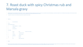 7. Roast duck with spicy Christmas rub and
Marsala gravy
• Talking about Xmas who could forget the Christmas dinner. At number 7 I bring you the perfect food for the Xmas dinner table. Gee could u miss a nicely done roast duck with masala gravy, normal person wouldn’t miss. You could add some spicy noodles and crunchy Veg to make the
dish more delicious. This is easy to execute as well so make sure this roast duck will be on your dinner table when Xmas comes around.
• “Crispy duck is amazing in stir-fries and works really well with this zingy Asian-style dressing”
• Ingredients
• 1 duck (roughly 1.6kg)
• sea salt
• reshly ground black pepper
• 2 heaped teaspoons of five-spice
• 1 clementine
• 6 fresh bay leaves
• for the gravy
• 1 bulb of garlic , halved across the middle
• 2 carrots , trimmed and sliced
• 2 red onions , peeled and sliced
• 3 tablespoons plain flour
• 100 ml Marsala
• 1 litre organic chicken stock
• Method
• Remove any excess fat from inside the cavity of the duck, then using a sharp knife carefully score the breast and legs all over in crisscross fashion, roughly 1cm apart. Season the duck with salt, pepper and the five-spice, rubbing all over so the flavour catches in all the nooks and
crannies. Halve the clementine and place it into the cavity along with the bay leaves. Place the duck in a medium-sized roasting tray, cook at 180°C/350°F/gas 4 for around 1 hour 20 minutes.
 