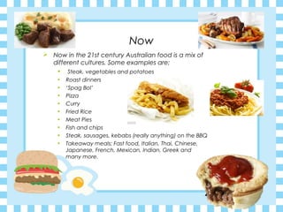 Now
 Now in the 21st century Australian food is a mix of
different cultures. Some examples are;
• Steak, vegetables and potatoes
• Roast dinners
• ‘Spag Bol’
• Pizza
• Curry
• Fried Rice
• Meat Pies
• Fish and chips
• Steak, sausages, kebabs (really anything) on the BBQ
• Takeaway meals; Fast food, Italian, Thai, Chinese,
Japanese, French, Mexican, Indian, Greek and
many more.
 