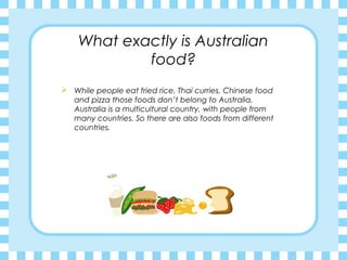 What exactly is Australian
food?
 While people eat fried rice, Thai curries, Chinese food
and pizza those foods don’t belong to Australia.
Australia is a multicultural country, with people from
many countries. So there are also foods from different
countries.
 
