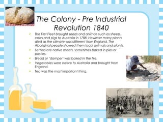 The Colony - Pre Industrial
Revolution 1840
 The First Fleet brought seeds and animals such as sheep,
cows and pigs to Australia in 1788. However many plants
died as the climate was different from England. The
Aboriginal people showed them local animals and plants.
 Settlers ate native meats, sometimes baked in pies or
pasties.
 Bread or ‘damper’ was baked in the fire.
 Vegetables were native to Australia and brought from
England.
 Tea was the most important thing.
 
