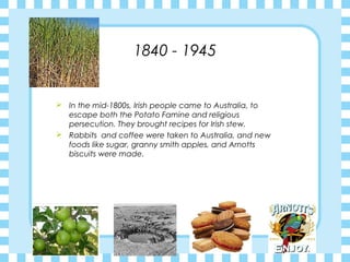 1840 - 1945
 In the mid-1800s, Irish people came to Australia, to
escape both the Potato Famine and religious
persecution. They brought recipes for Irish stew.
 Rabbits and coffee were taken to Australia, and new
foods like sugar, granny smith apples, and Arnotts
biscuits were made.
 