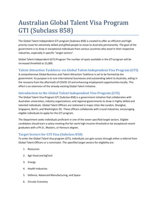 Australian Global Talent Visa Program
GTI (Subclass 858)
The Global Talent Independent GTI program (Subclass 858) is created to offer an efficient and high-
priority route for extremely skilled and gifted people to move to Australia permanently. The goal of the
government is to draw in exceptional individuals from various countries who excel in their respective
industries, especially in specific "target sectors".
Global Talent Independent (GTI) Program The number of spots available in the GTI program will be
increased threefold to 15,000.
Talent Attraction Taskforce via Global Talent Independent Visa Program (GTI)
A comprehensive Global Business and Talent Attraction Taskforce is set to be formed by the
government. Its purpose is to lure international businesses and outstanding talent to Australia, aiding in
the recovery from the aftermath of COVID-19 and enhancing employment opportunities locally. This
effort is an extension of the already existing Global Talent Initiative.
Introduction to the Global Talent Independent Visa Program (GTI)
The Global Talent Visa Program GTI (Subclass 858) is a government initiative that collaborates with
Australian universities, industry organizations, and regional governments to draw in highly skilled and
talented individuals. Global Talent Officers are stationed in major cities like London, Shanghai,
Singapore, Berlin, and Washington DC. These officers collaborate with crucial industries, encouraging
eligible individuals to apply for the GTI program.
The Department seeks individuals proficient in one of the seven specified target sectors. Eligible
candidates should earn a salary meeting the fair work high-income threshold or be exceptional recent
graduates with a Ph.D., Masters, or Honours degree.
Target Sectors for GTI Visa (Subclass 858)
To enter the Global Talent Visa program (GTI), individuals can gain access through either a referral from
Global Talent Officers or a nominator. The specified target sectors for eligibility are:
1. Resources
2. Agri-food and AgTech
3. Energy
4. Health Industries
5. Defence, Advanced Manufacturing, and Space
6. Circular Economy
 
