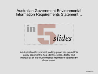 Australian Government Environmental
Information Requirements Statement…

An Australian Government working group has issued this
policy statement to help identify, share, deploy and
improve all of the environmental information collected by
Government.

DECEMBER 2013

 