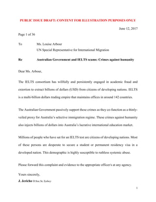 1
PUBLIC ISSUE DRAFT: ILLUSTRATION PURPOSES
June 14, 2017
Page 1 of 40
To Ms. Louise Arbour
UN Special Representative for International Migration
Re Australian Government and IELTS scams: Crimes against humanity
Dear Ms. Arbour,
The IELTS consortium has willfully and persistently engaged in academic fraud and
extortion to extract billions of dollars (USD) from citizens of developing nations. IELTS
is a multi-billion dollars trading empire that maintains offices in around 142 countries.
The Australian Government support these crimes as they co-function as a thinly-veiled
proxy for Australia’s immigration regime. Australia mines billions of dollars in tuition fees
from international students. It later expels them for failing bogus English language tests.
Millions of people who have sat for an IELTS test are citizens of developing nations. Most
of these persons are desperate to secure a student or permanent residency visa in a
developed nation. This demographic is highly susceptible to ruthless systemic abuse.
Please forward this complaint and evidence to the appropriate officer/s at any agency.
Yours sincerely,
J. Jericho D.Soc.Sc Sydney
 