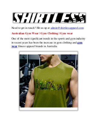 Need to get in touch? Hit us up at admin@shirtlessapparel.com
Australian Gym Wear | Gym Clothing | Gym wear
One of the most significant trends in the sports and gym industry
in recent years has been the increase in gym clothing and gym
wear fitness apparel brands in Australia
 