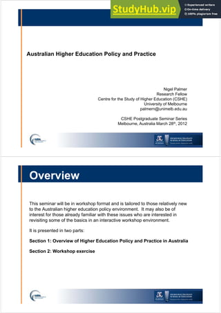 Australian Higher Education Policy and Practice
Nigel Palmer
Research Fellow
Centre for the Study of Higher Education (CSHE)
University of Melbourne
palmern@unimelb.edu.au
CSHE Postgraduate Seminar Series
Melbourne, Australia March 28th, 2012
Overview
This seminar will be in workshop format and is tailored to those relatively new
to the Australian higher education policy environment. It may also be of
interest for those already familiar with these issues who are interested in
revisiting some of the basics in an interactive workshop environment.
It is presented in two parts:
Section 1: Overview of Higher Education Policy and Practice in Australia
Section 2: Workshop exercise
 