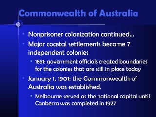 Commonwealth of Australia

• Nonprisoner colonization continued…
• Major coastal settlements became 7
  independent colonies
  • 1861: government officials created boundaries
    for the colonies that are still in place today
• January 1, 1901: the Commonwealth of
  Australia was established.
  • Melbourne served as the national capital until
    Canberra was completed in 1927
 