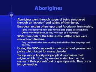 Aborigines
• Aborigines went through stages of being conquered
  through an 'invasion' and taking of their lands.
• European settlers often separated Aborigines from society
   • Some were removed from their families and placed into institutions
   • Others were killed because they were seen as a “nuisance”
• 1830s: remnants of the tribes in the settled areas were
  moved onto Reserves
   • They were forbidden from teaching their children their language and
     customs.
• During the 1900s, separation was an official government
  policy which lasted for many decades
• Today, many Aboriginal people do not know their
  origins: which tribe they are descended from or the
  names of their parents and or grandparents. They are a
  lost generation.
 