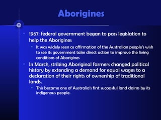 Aborigines
• 1967: federal government began to pass legislation to
  help the Aborigines
   • It was widely seen as affirmation of the Australian people’s wish
     to see its government take direct action to improve the living
     conditions of Aborigines
• In March, striking Aboriginal farmers changed political
  history by extending a demand for equal wages to a
  declaration of their rights of ownership of traditional
  lands.
   • This became one of Australia’s first successful land claims by its
     indigenous people.
 
