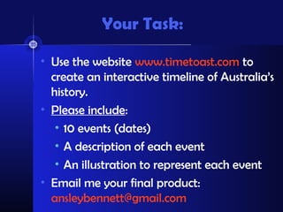 Your Task:

• Use the website www.timetoast.com to
  create an interactive timeline of Australia’s
  history.
• Please include:
   • 10 events (dates)
   • A description of each event
   • An illustration to represent each event
• Email me your final product:
  ansleybennett@gmail.com
 