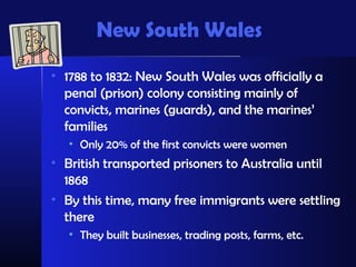 New South Wales
• 1788 to 1832: New South Wales was officially a
  penal (prison) colony consisting mainly of
  convicts, marines (guards), and the marines’
  families
   • Only 20% of the first convicts were women
• British transported prisoners to Australia until
  1868
• By this time, many free immigrants were settling
  there
   • They built businesses, trading posts, farms, etc.
 