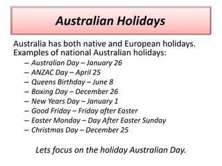 Australian Holidays
Australia has both native and European holidays.
Examples of national Australian holidays:
  –   Australian Day – January 26
  –   ANZAC Day – April 25
  –   Queens Birthday – June 8
  –   Boxing Day – December 26
  –   New Years Day – January 1
  –   Good Friday – Friday after Easter
  –   Easter Monday – Day After Easter Sunday
  –   Christmas Day – December 25

       Lets focus on the holiday Australian Day.
 