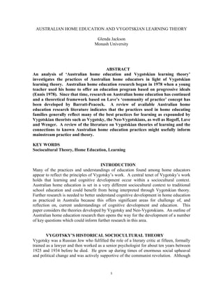 AUSTRALIAN HOME EDUCATION AND VYGOTSKIAN LEARNING THEORY
Glenda Jackson
Monash University

ABSTRACT
An analysis of ‘Australian home education and Vygotskian learning theory’
investigates the practices of Australian home educators in light of Vygotskian
learning theory. Australian home education research began in 1978 when a young
teacher used his home to offer an education program based on progressive ideals
(Ennis 1978). Since that time, research on Australian home education has continued
and a theoretical framework based on Lave’s ‘community of practice’ concept has
been developed by Barratt-Peacock. A review of available Australian home
education research literature indicates that the practices used in home educating
families generally reflect many of the best practices for learning as expounded by
Vygotskian theorists such as Vygotsky, the Neo-Vygotskians, as well as Rogoff, Lave
and Wenger. A review of the literature on Vygotskian theories of learning and the
connections to known Australian home education practices might usefully inform
mainstream practice and theory.
KEY WORDS
Sociocultural Theory, Home Education, Learning
INTRODUCTION
Many of the practices and understandings of education found among home educators
appear to reflect the principles of Vygotsky’s work. A central tenet of Vygotsky’s work
holds that learning and cognitive development occur within a sociocultural context.
Australian home education is set in a very different sociocultural context to traditional
school education and could benefit from being interpreted through Vygotskian theory.
Further research is needed to better understand cognitive development in home education
as practiced in Australia because this offers significant areas for challenge of, and
reflection on, current understandings of cognitive development and education. This
paper considers the theories developed by Vygotsky and Neo-Vygotskians. An outline of
Australian home education research then opens the way for the development of a number
of key questions which could inform further research in this area.
VYGOTSKY’S HISTORICAL SOCIOCULTURAL THEORY
Vygotsky was a Russian Jew who fulfilled the role of a literary critic at fifteen, formally
trained as a lawyer and then worked as a senior psychologist for about ten years between
1925 and 1934 before he died. He grew up during times of enormous social upheaval
and political change and was actively supportive of the communist revolution. Although

1

 