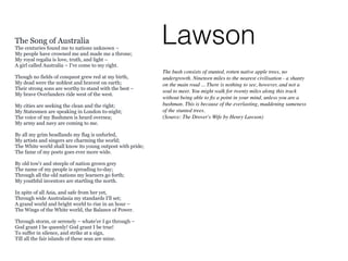 LawsonThe Song of Australia
The centuries found me to nations unknown –
My people have crowned me and made me a throne;
My royal regalia is love, truth, and light –
A girl called Australia – I've come to my right.
Though no fields of conquest grew red at my birth,
My dead were the noblest and bravest on earth;
Their strong sons are worthy to stand with the best –
My brave Overlanders ride west of the west.
My cities are seeking the clean and the right;
My Statesmen are speaking in London to-night;
The voice of my Bushmen is heard oversea;
My army and navy are coming to me.
By all my grim headlands my flag is unfurled,
My artists and singers are charming the world;
The White world shall know its young outpost with pride;
The fame of my poets goes ever more wide.
By old tow'r and steeple of nation grown grey
The name of my people is spreading to-day;
Through all the old nations my learners go forth;
My youthful inventors are startling the north.
In spite of all Asia, and safe from her yet,
Through wide Australasia my standards I'll set;
A grand world and bright world to rise in an hour –
The Wings of the White world, the Balance of Power.
Through storm, or serenely – whate'er I go through –
God grant I be queenly! God grant I be true!
To suffer in silence, and strike at a sign,
Till all the fair islands of these seas are mine.
The bush consists of stunted, rotten native apple trees, no
undergrowth. Nineteen miles to the nearest civilisation - a shanty
on the main road ... There is nothing to see, however, and not a
soul to meet. You might walk for twenty miles along this track
without being able to ﬁx a point in your mind, unless you are a
bushman. This is because of the everlasting, maddening sameness
of the stunted trees.
(Source: The Drover's Wife by Henry Lawson)
 