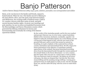 Banjo PattersonAndrew Barton (Banjo) Paterson (1864-1941), poet, solicitor, journalist, war correspondent and soldier
Barty, as he was known to his family and friends, enjoyed a
bush boyhood. When he was 7 the family moved to Illalong in
the Yass district. Here, near the main route between Sydney
and Melbourne, the exciting traffic of bullock teams, Cobb &
Co. coaches, drovers with their mobs of stock, and gold
escorts became familiar sights. At picnic race meetings and
polo matches, he saw in action accomplished horsemen from
the Murrumbidgee and Snowy Mountains country which
generated his lifelong enthusiasm for horses and
horsemanship and eventually the writing of his famous
equestrian ballads. By the verdict of the Australian people, and by his own conduct
and precept, Paterson was, in every sense, a great Australian.
Ballad-writer, horseman, bushman, overlander, squatter—he
helped to make the Australian legend. Yet, in his lifetime, he was
a living part of that legend in that, with the rare touch of the
genuine folk-poet, and in words that seemed as natural as
breathing, he made a balladry of the scattered lives of back-
country Australians and immortalized them. He left a legacy for
future generations in his objective, if sometimes sardonic,
appreciation of the outback: that great hinterland stretching
down from the Queensland border through the western plains of
New South Wales to the Snowy Mountains—so vast a country
that the lonely rider was seen as 'a speck upon a waste of plain'.
This was Paterson's land of contrasts: 'the plains are all awave
with grass, the skies are deepest blue', but also the 'fiery dust-
storm drifting and the mocking mirage shifting'; 'waving grass
and forest trees on sunlit plains as wide as seas', but the 'drought
fiend' too, and the cattle left lying 'with the crows to watch them
dying'.
 