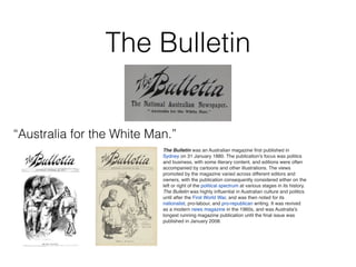 The Bulletin
“Australia for the White Man.”
The Bulletin was an Australian magazine ﬁrst published in
Sydney on 31 January 1880. The publication's focus was politics
and business, with some literary content, and editions were often
accompanied by cartoons and other illustrations. The views
promoted by the magazine varied across different editors and
owners, with the publication consequently considered either on the
left or right of the political spectrum at various stages in its history.
The Bulletin was highly inﬂuential in Australian culture and politics
until after the First World War, and was then noted for its
nationalist, pro-labour, and pro-republican writing. It was revived
as a modern news magazine in the 1960s, and was Australia's
longest running magazine publication until the ﬁnal issue was
published in January 2008.
 