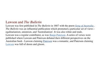 Lawson and The Bulletin
Lawson was ﬁrst published in The Bulletin in 1887 with the poem Song of Australia .
The Bulletin was an inﬂuential publication which promoted a particular set of views -
egalitarianism, unionism, and 'Australianism'. It was also white and male.
Lawson was a regular contributor, as was Banjo Paterson. A series of verses were
published where Lawson and Paterson debated their different perspectives on the
Australian bush - Lawson claiming Paterson was a romantic, and Paterson claiming
Lawson was full of doom and gloom.
 