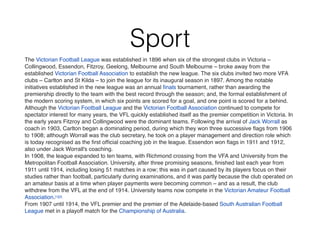 Sport
The Victorian Football League was established in 1896 when six of the strongest clubs in Victoria –
Collingwood, Essendon, Fitzroy, Geelong, Melbourne and South Melbourne – broke away from the
established Victorian Football Association to establish the new league. The six clubs invited two more VFA
clubs – Carlton and St Kilda – to join the league for its inaugural season in 1897. Among the notable
initiatives established in the new league was an annual ﬁnals tournament, rather than awarding the
premiership directly to the team with the best record through the season; and, the formal establishment of
the modern scoring system, in which six points are scored for a goal, and one point is scored for a behind.
Although the Victorian Football League and the Victorian Football Association continued to compete for
spectator interest for many years, the VFL quickly established itself as the premier competition in Victoria. In
the early years Fitzroy and Collingwood were the dominant teams. Following the arrival of Jack Worrall as
coach in 1903, Carlton began a dominating period, during which they won three successive ﬂags from 1906
to 1908; although Worrall was the club secretary, he took on a player management and direction role which
is today recognised as the ﬁrst ofﬁcial coaching job in the league. Essendon won ﬂags in 1911 and 1912,
also under Jack Worrall's coaching.
In 1908, the league expanded to ten teams, with Richmond crossing from the VFA and University from the
Metropolitan Football Association. University, after three promising seasons, ﬁnished last each year from
1911 until 1914, including losing 51 matches in a row; this was in part caused by its players focus on their
studies rather than football, particularly during examinations, and it was partly because the club operated on
an amateur basis at a time when player payments were becoming common – and as a result, the club
withdrew from the VFL at the end of 1914. University teams now compete in the Victorian Amateur Football
Association.[1][2]
From 1907 until 1914, the VFL premier and the premier of the Adelaide-based South Australian Football
League met in a playoff match for the Championship of Australia.
 