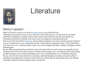 Literature
Henry Lawson
Much of Lawson's work was set in the Australian bush, or was about bush life.
Although most Australians lived in cities and towns in the 19th century, it was the bush that somehow
grabbed the imagination - perhaps because of the stark contrast between it and the more gentle and
controlled environment of Europe, from where most non-indigenous Australians had come.
This was also the time before Federation, and Australians' allegiance was not to Australia, because it did not
exist as an united entity as yet. Australians felt they owed loyalty to a particular colony - New South Wales
or Victoria and so on - and beyond that, loyalty was owed to England, the King or Queen of England, and the
British Empire.
By the 1890s Australia had been settled for a little more than 100 years and Lawson was arguably the ﬁrst
Australian-born writer who really looked at Australia with Australian eyes, not inﬂuenced by his knowledge
of other landscapes. He was the ﬁrst perhaps to give voice to interpretations of an 'Australian' character.
He was also from the bush, had lived on a selection, had been brought up in bush poverty, had suffered
hardship and unemployment, and knew of the characters and lifestyles he talked about. His work reﬂected
Australian experience with an integrity readers recognised.
 