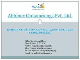 Abhinav Outsouricngs Pvt. Ltd.
IMMIGRATION VISA CONSULTANCY SERVICES
FROM MUMBAI

Office No: 101, 1st Floor,
Pinky Palace, S. V. Road,
Next to Rajasthan Restaurant,
Khar (West), Mumbai-400052,
Ph. No: +91-022-2605-9683/84/85
Email : mumbai@abhinav.com

 
