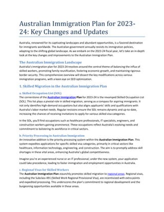 Australian Immigration Plan for 2023-
24: Key Changes and Updates
Australia, renowned for its captivating landscapes and abundant opportunities, is a favored destination
for immigrants worldwide. The Australian government annually revisits its immigration policies,
adapting to the shifting global landscape. As we embark on the 2023-24 fiscal year, let's take an in-depth
look at the key changes and improvements to the Australian Immigration Plan.
The Australian Immigration Landscape
Australia's immigration plan for 2023-24 revolves around the central theme of balancing the influx of
skilled workers, promoting family reunification, fostering economic growth, and maintaining rigorous
border security. This comprehensive overview will dissect the key modifications across various
immigration programs, with a keen eye on SEO optimization.
1. Skilled Migration in the Australian Immigration Plan
a. Skilled Occupation List (SOL)
The cornerstone of the Australian Immigration Plan for 2023-24 is the revamped Skilled Occupation List
(SOL). This list plays a pivotal role in skilled migration, serving as a compass for aspiring immigrants. It
not only identifies high-demand occupations but also aligns applicants' skills and qualifications with
Australia's labor market needs. Regular revisions ensure the SOL remains dynamic and up-to-date,
increasing the chances of receiving invitations to apply for various skilled visa categories.
In the SOL, you'll find occupations such as healthcare professionals, IT specialists, engineers, and
construction workers gaining prominence. These occupations reflect Australia's evolving needs and
commitment to bolstering its workforce in critical sectors.
b. Priority Processing in Australian Immigration
An innovative addition is the priority processing system within the Australian Immigration Plan. This
system expedites applications for specific skilled visa categories, primarily in critical sectors like
healthcare, information technology, engineering, and construction. The aim is to promptly address skill
shortages in these vital areas, enhancing Australia's global competitiveness.
Imagine you're an experienced nurse or an IT professional; under the new system, your application
could take precedence, leading to faster immigration and employment opportunities in Australia.
c. Regional Visas for Skilled Workers
The Australian Immigration Plan staunchly promotes skilled migration to regional areas. Regional visas,
including the Subclass 491 (Skilled Work Regional Provisional Visa), are incentivized with extra points
and expedited processing. This underscores the plan's commitment to regional development and the
burgeoning opportunities available in these areas.
 