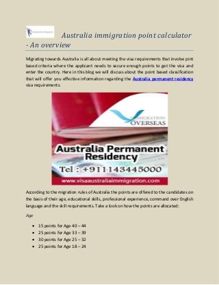 Australia immigration point calculator
- An overview
Migrating towards Australia is all about meeting the visa requirements that involve pint
based criteria where the applicant needs to secure enough points to get the visa and
enter the country. Here in this blog we will discuss about the point based classification
that will offer you effective information regarding the Australia permanent residency
visa requirements.
According to the migration rules of Australia the points are offered to the candidates on
the basis of their age, educational skills, professional experience, command over English
language and the skill requirements. Take a look on how the points are allocated:
Age
 15 points for Age 40 – 44
 25 points for Age 33 – 39
 30 points for Age 25 – 32
 25 points for Age 18 – 24
 
