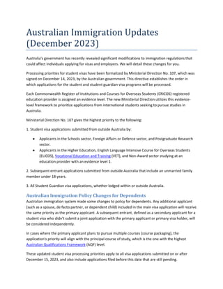 Australian Immigration Updates
(December 2023)
Australia's government has recently revealed significant modifications to immigration regulations that
could affect individuals applying for visas and employers. We will detail these changes for you.
Processing priorities for student visas have been formalized by Ministerial Direction No. 107, which was
signed on December 14, 2023, by the Australian government. This directive establishes the order in
which applications for the student and student guardian visa programs will be processed.
Each Commonwealth Register of Institutions and Courses for Overseas Students (CRICOS)-registered
education provider is assigned an evidence level. The new Ministerial Direction utilizes this evidence-
level framework to prioritize applications from international students seeking to pursue studies in
Australia.
Ministerial Direction No. 107 gives the highest priority to the following:
1. Student visa applications submitted from outside Australia by:
 Applicants in the Schools sector, Foreign Affairs or Defence sector, and Postgraduate Research
sector.
 Applicants in the Higher Education, English Language Intensive Course for Overseas Students
(ELICOS), Vocational Education and Training (VET), and Non-Award sector studying at an
education provider with an evidence level 1.
2. Subsequent entrant applications submitted from outside Australia that include an unmarried family
member under 18 years.
3. All Student Guardian visa applications, whether lodged within or outside Australia.
Australian Immigration Policy Changes for Dependents
Australian immigration system made some changes to policy for dependents. Any additional applicant
(such as a spouse, de facto partner, or dependent child) included in the main visa application will receive
the same priority as the primary applicant. A subsequent entrant, defined as a secondary applicant for a
student visa who didn't submit a joint application with the primary applicant or primary visa holder, will
be considered independently.
In cases where the primary applicant plans to pursue multiple courses (course packaging), the
application's priority will align with the principal course of study, which is the one with the highest
Australian Qualifications Framework (AQF) level.
These updated student visa processing priorities apply to all visa applications submitted on or after
December 15, 2023, and also include applications filed before this date that are still pending.
 